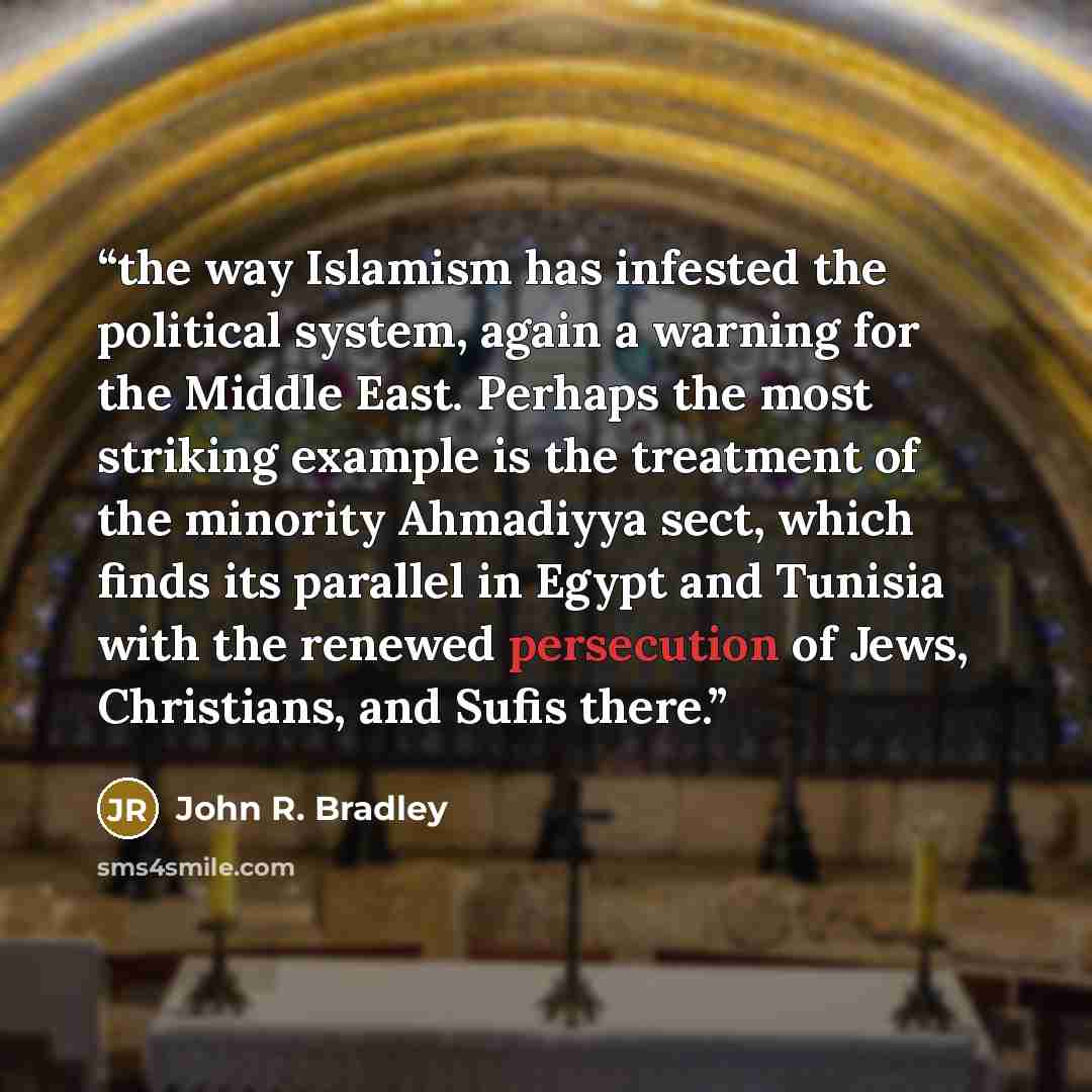 “the way Islamism has infested the political system, again a warning for the Middle East. Perhaps the most striking example is the treatment of the minority Ahmadiyya sect, which finds its parallel in Egypt and Tunisia with the renewed persecution of Jews, Christians, and Sufis there.” quote by John R. Bradley