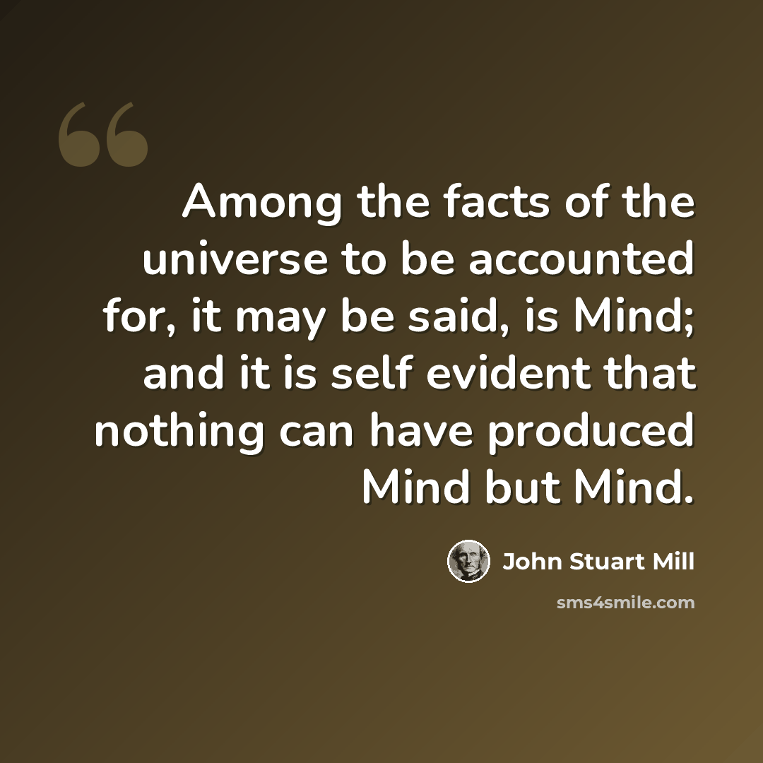 “Among the facts of the universe to be accounted for, it may be said, is Mind; and it is self evident that nothing can have produced Mind but Mind.” quote by John Stuart Mill