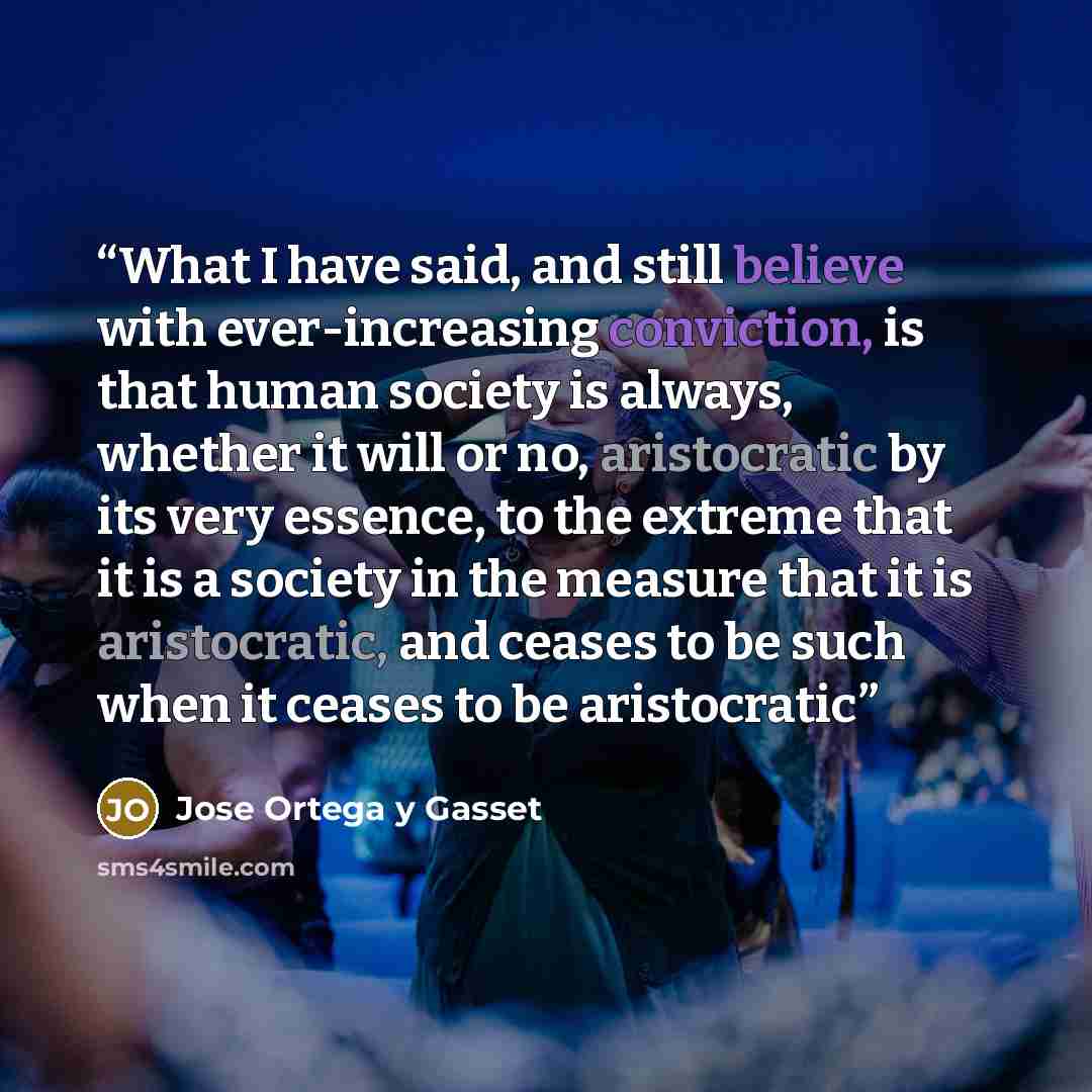 “What I have said, and still believe with ever-increasing conviction, is that human society is always, whether it will or no, aristocratic by its very essence, to the extreme that it is a society in the measure that it is aristocratic, and ceases to be such when it ceases to be aristocratic” quote by José Ortega y Gasset