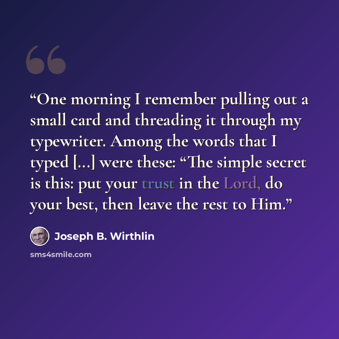 “One morning I remember pulling out a small card and threading it through my typewriter. Among the words that I typed [...] were these: “The simple secret is this: put your trust in the Lord, do your best, then leave the rest to Him.” quote by Joseph B. Wirthlin