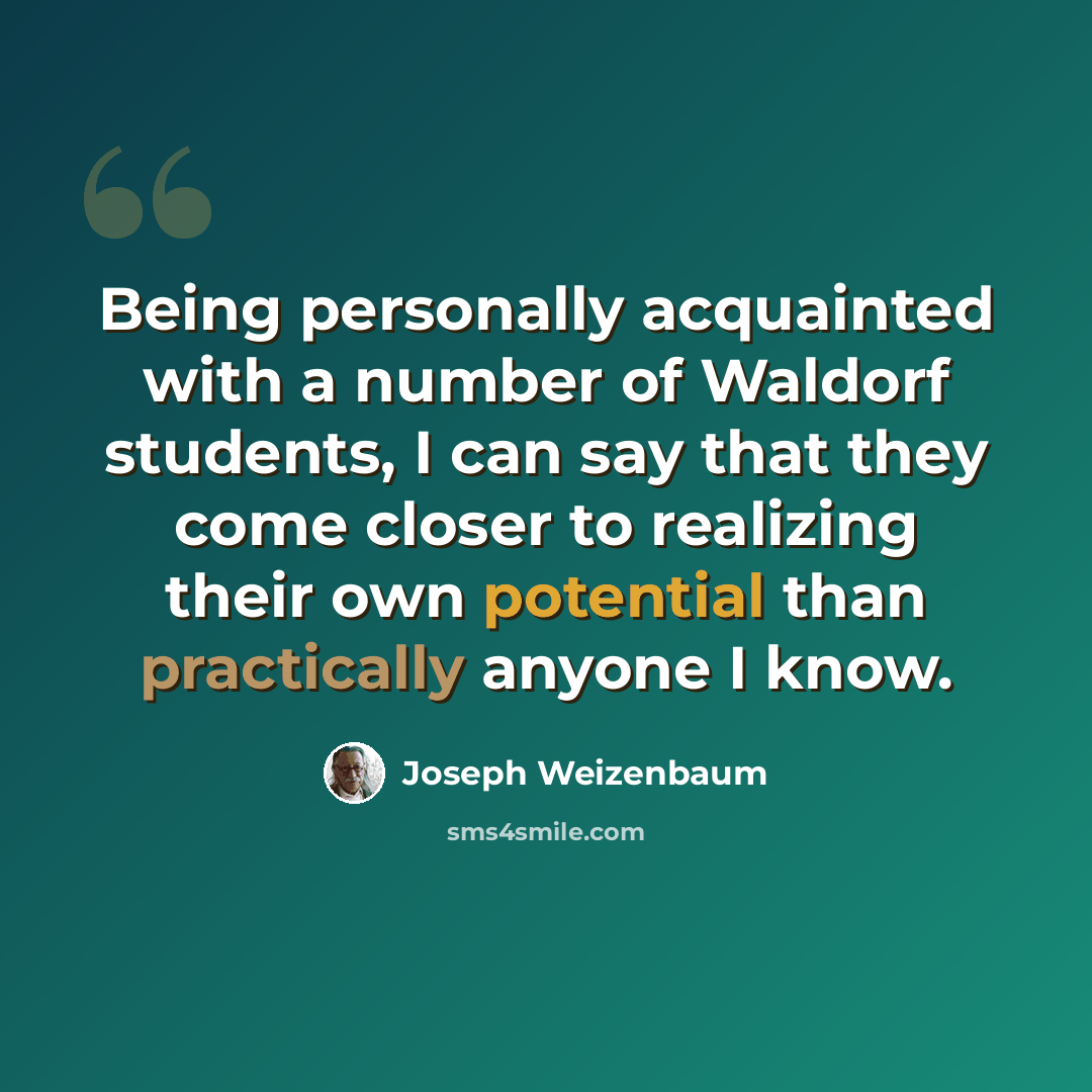 “Being personally acquainted with a number of Waldorf students, I can say that they come closer to realizing their own potential than practically anyone I know.” quote by Joseph Weizenbaum