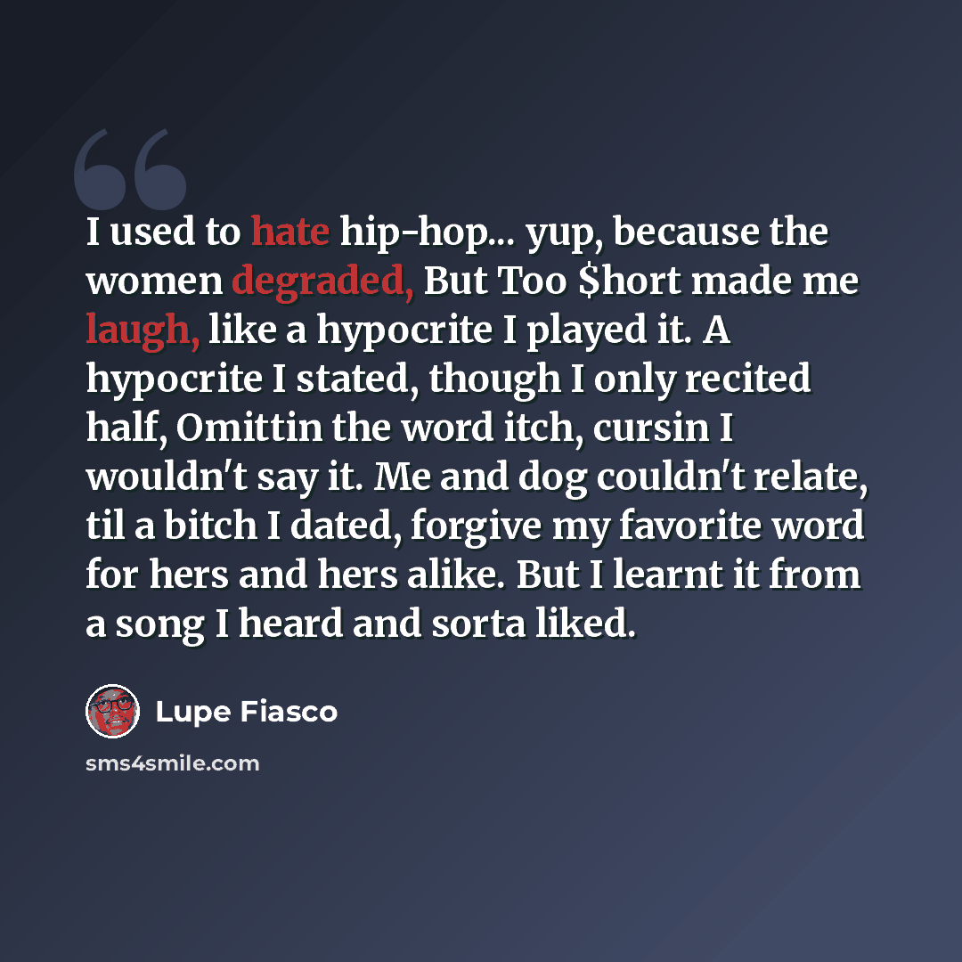 “I used to hate hip-hop... yup, because the women degraded, But Too $hort made me laugh, like a hypocrite I played it. A hypocrite I stated, though I only recited half, Omittin the word itch, cursin I wouldn't say it. Me and dog couldn't relate, til a bitch I dated, forgive my favorite word for…” quote by Lupe Fiasco