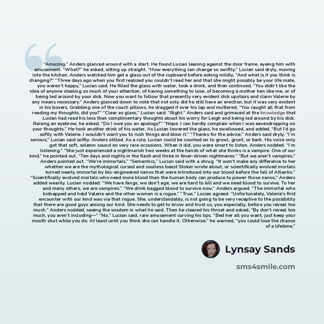 “Amazing.” Anders glanced around with a start. He found Lucian leaning against the door frame, eyeing him with amusement. “What?” he asked, sitting up straight. “How everything can change so swiftly,” Lucian said dryly, moving into the kitchen. Anders watched him get a glass out of the cupboard…” quote by Lynsay Sands