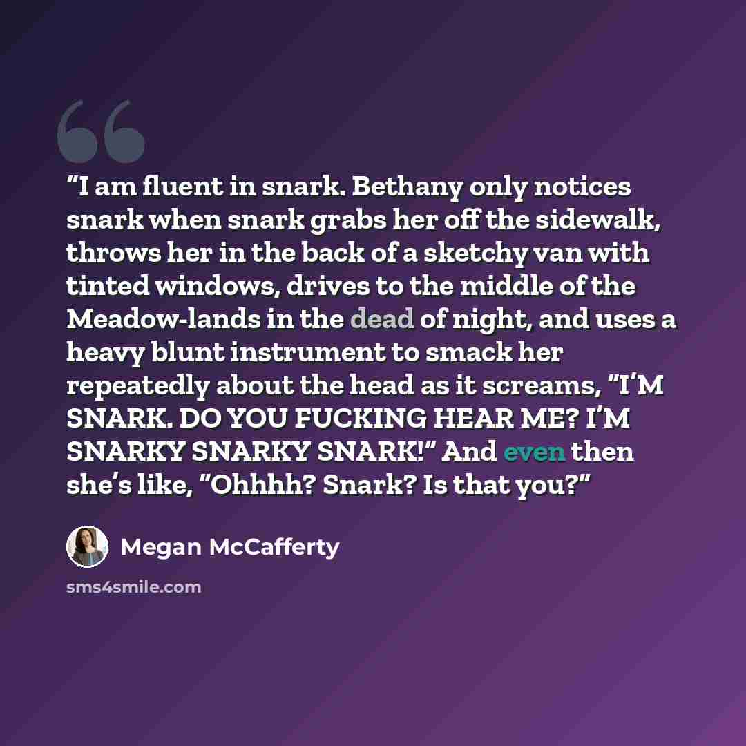 “I am fluent in snark. Bethany only notices snark when snark grabs her off the sidewalk, throws her in the back of a sketchy van with tinted windows, drives to the middle of the Meadow-lands in the dead of night, and uses a heavy blunt instrument to smack her repeatedly about the head as it…” quote by Megan McCafferty