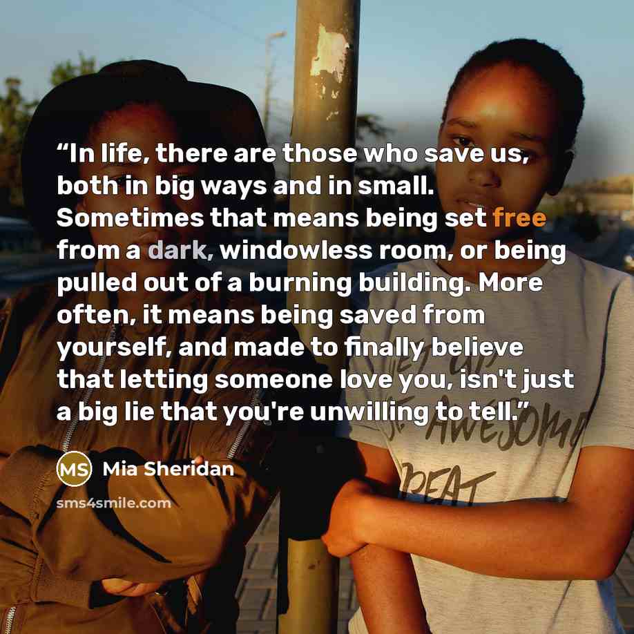 “In life, there are those who save us, both in big ways and in small. Sometimes that means being set free from a dark, windowless room, or being pulled out of a burning building. More often, it means being saved from yourself, and made to finally believe that letting someone love you, isn't just a…” quote by Mia Sheridan