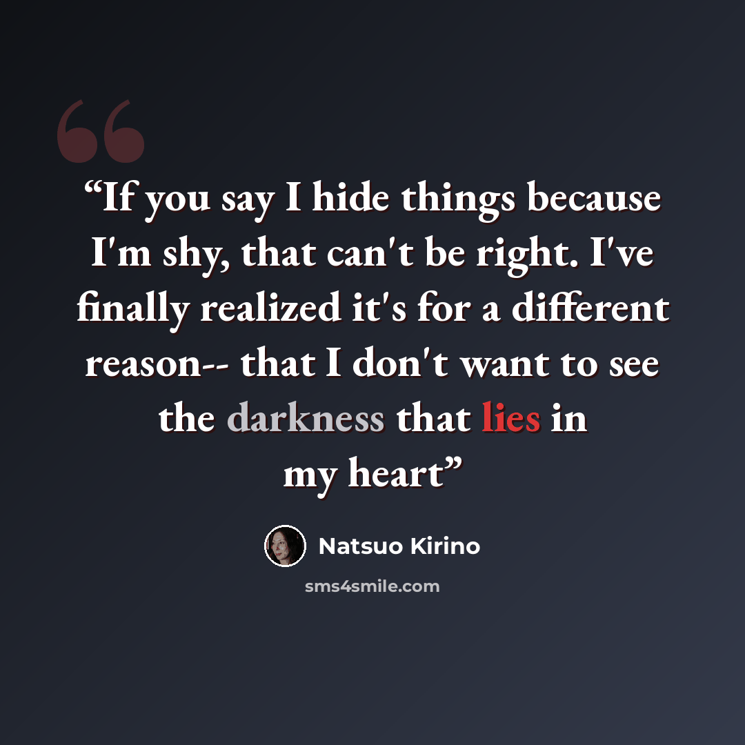“If you say I hide things because I'm shy, that can't be right. I've finally realized it's for a different reason-- that I don't want to see the darkness that lies in my heart” quote by Natsuo Kirino