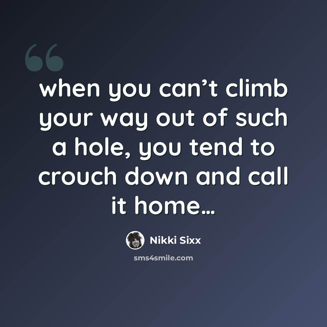 “when you can’t climb your way out of such a hole, you tend to crouch down and call it home…” quote by Nikki Sixx