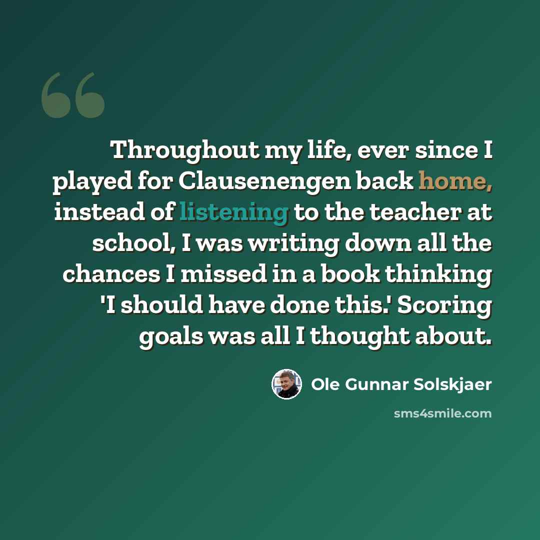 “Throughout my life, ever since I played for Clausenengen back home, instead of listening to the teacher at school, I was writing down all the chances I missed in a book thinking 'I should have done this.' Scoring goals was all I thought about.” quote by Ole Gunnar Solskjaer