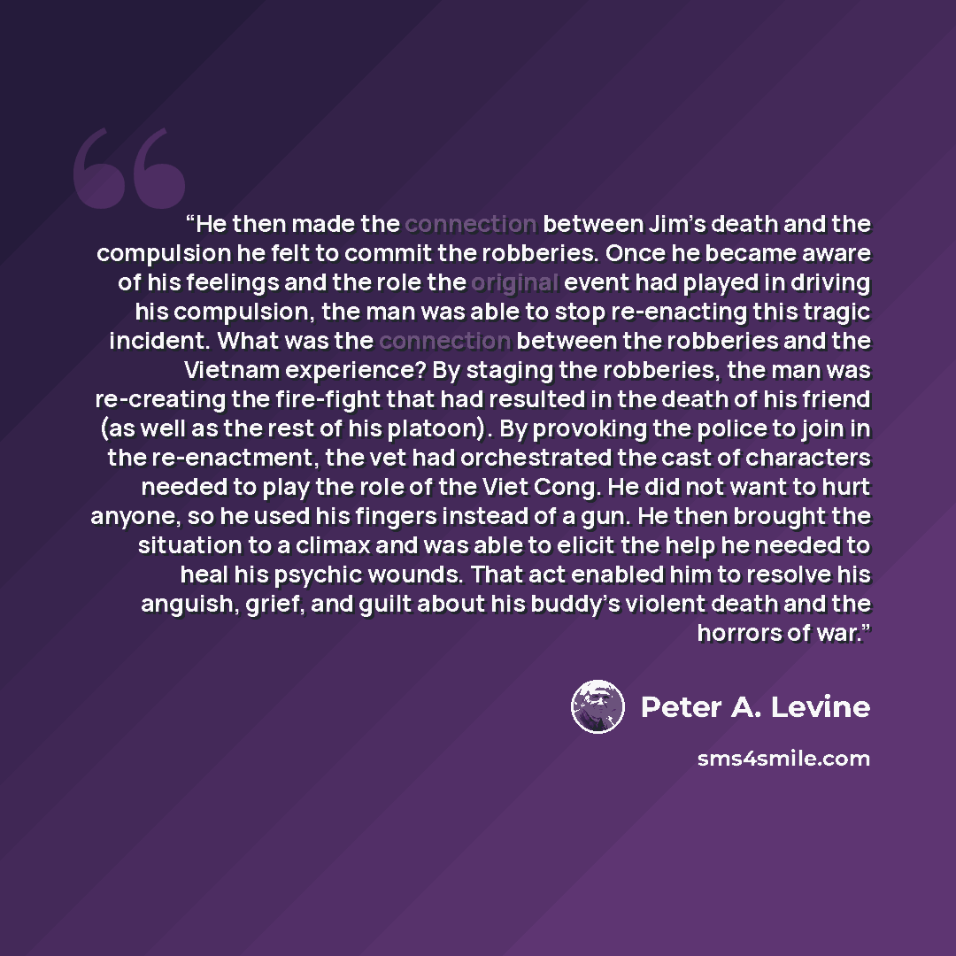“He then made the connection between Jim’s death and the compulsion he felt to commit the robberies. Once he became aware of his feelings and the role the original event had played in driving his compulsion, the man was able to stop re-enacting this tragic incident. What was the connection between…” quote by Peter A. Levine
