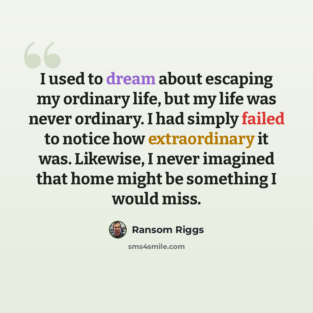 “I used to dream about escaping my ordinary life, but my life was never ordinary. I had simply failed to notice how extraordinary it was. Likewise, I never imagined that home might be something I would miss.” quote by Ransom Riggs