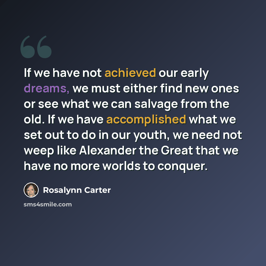 “If we have not achieved our early dreams, we must either find new ones or see what we can salvage from the old. If we have accomplished what we set out to do in our youth, we need not weep like Alexander the Great that we have no more worlds to conquer.” quote by Rosalynn Carter
