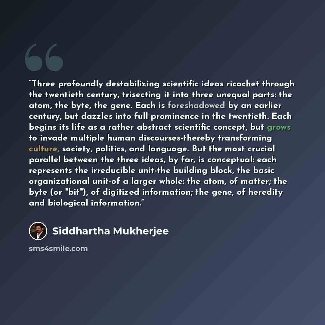 “Three profoundly destabilizing scientific ideas ricochet through the twentieth century, trisecting it into three unequal parts: the atom, the byte, the gene. Each is foreshadowed by an earlier century, but dazzles into full prominence in the twentieth. Each begins its life as a rather abstract…” quote by Siddhartha Mukherjee