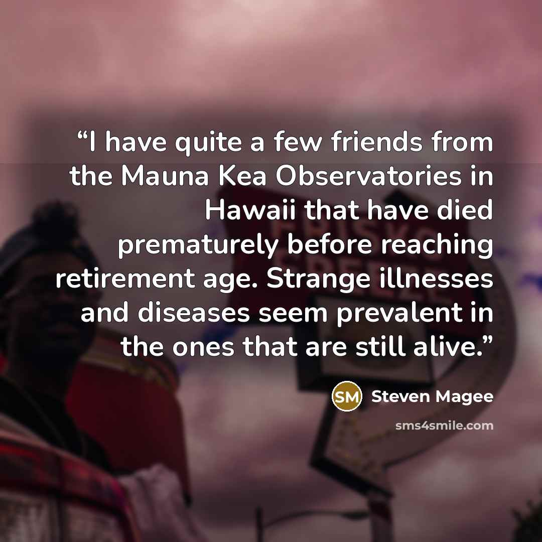 “I have quite a few friends from the Mauna Kea Observatories in Hawaii that have died prematurely before reaching retirement age. Strange illnesses and diseases seem prevalent in the ones that are still alive.” quote by Steven Magee
