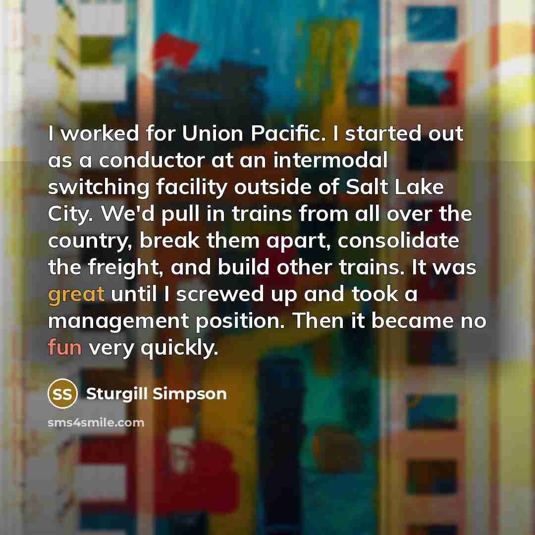 “I worked for Union Pacific. I started out as a conductor at an intermodal switching facility outside of Salt Lake City. We'd pull in trains from all over the country, break them apart, consolidate the freight, and build other trains. It was great until I screwed up and took a management position…” quote by Sturgill Simpson