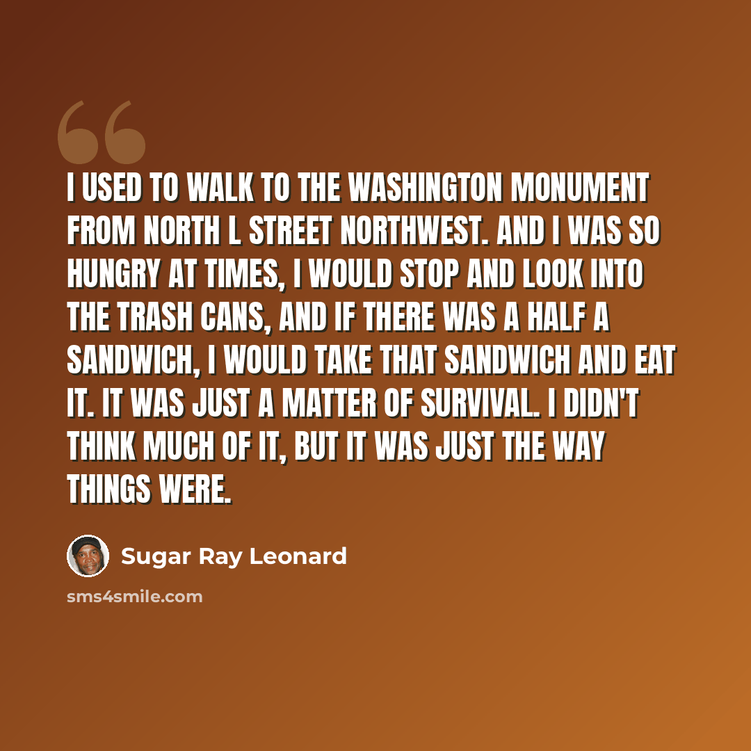 “I used to walk to the Washington Monument from North L Street Northwest. And I was so hungry at times, I would stop and look into the trash cans, and if there was a half a sandwich, I would take that sandwich and eat it. It was just a matter of survival. I didn't think much of it, but it was just…” quote by Sugar Ray Leonard