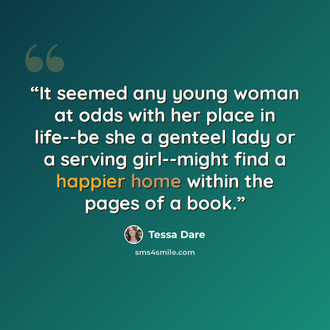 “It seemed any young woman at odds with her place in life--be she a genteel lady or a serving girl--might find a happier home within the pages of a book.” quote by Tessa Dare