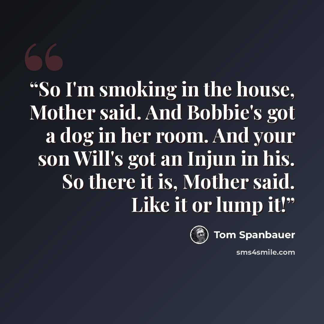 “So I'm smoking in the house, Mother said. And Bobbie's got a dog in her room. And your son Will's got an Injun in his. So there it is, Mother said. Like it or lump it!” quote by Tom Spanbauer