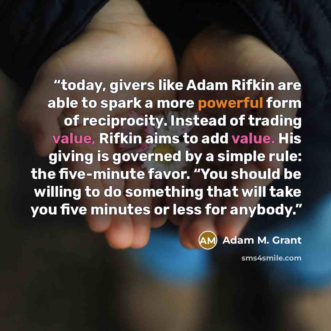 “today, givers like Adam Rifkin are able to spark a more powerful form of reciprocity. Instead of trading value, Rifkin aims to add value. His giving is governed by a simple rule: the five-minute favor. “You should be willing to do something that will take you five minutes or less for anybody.” quote by Adam M. Grant