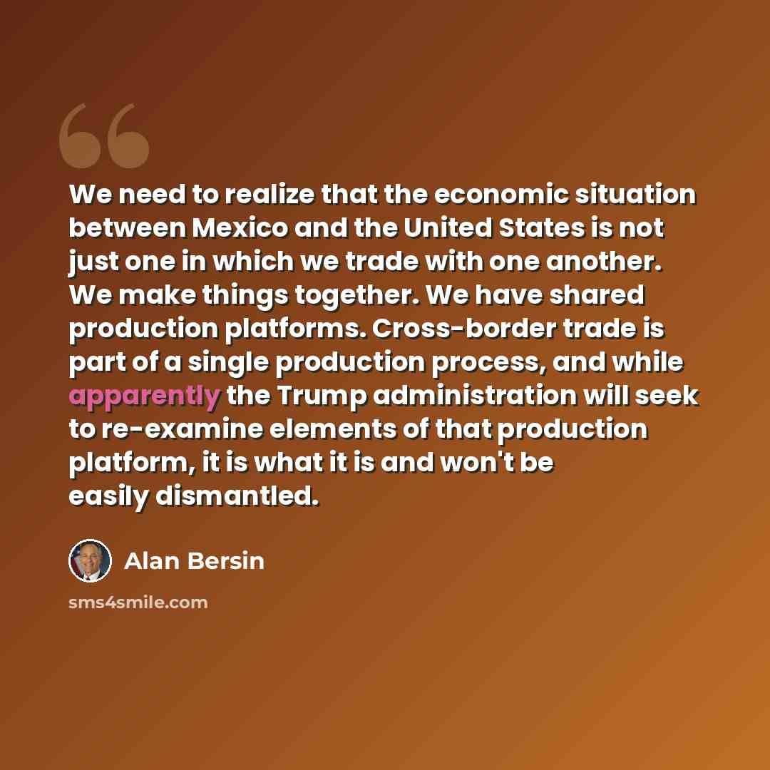 “We need to realize that the economic situation between Mexico and the United States is not just one in which we trade with one another. We make things together. We have shared production platforms. Cross-border trade is part of a single production process, and while apparently the Trump…” quote by Alan Bersin