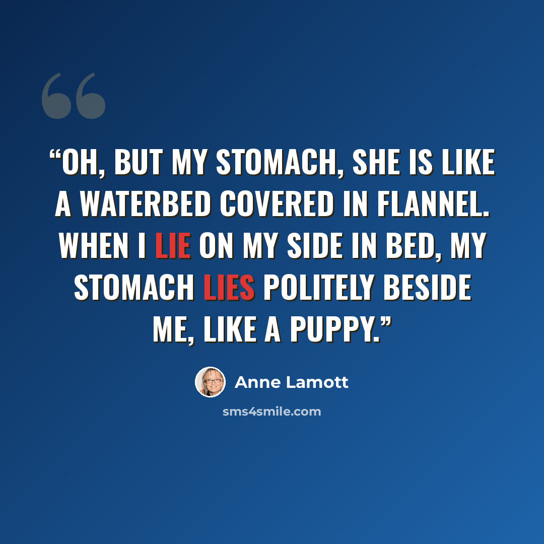 “Oh, but my stomach, she is like a waterbed covered in flannel. When I lie on my side in bed, my stomach lies politely beside me, like a puppy.” quote by Anne Lamott