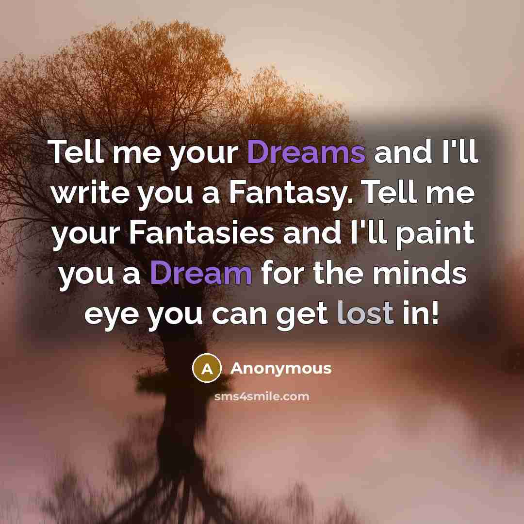 “Tell me your Dreams and I'll write you a Fantasy. Tell me your Fantasies and I'll paint you a Dream for the minds eye you can get lost in!” quote by Anonymous