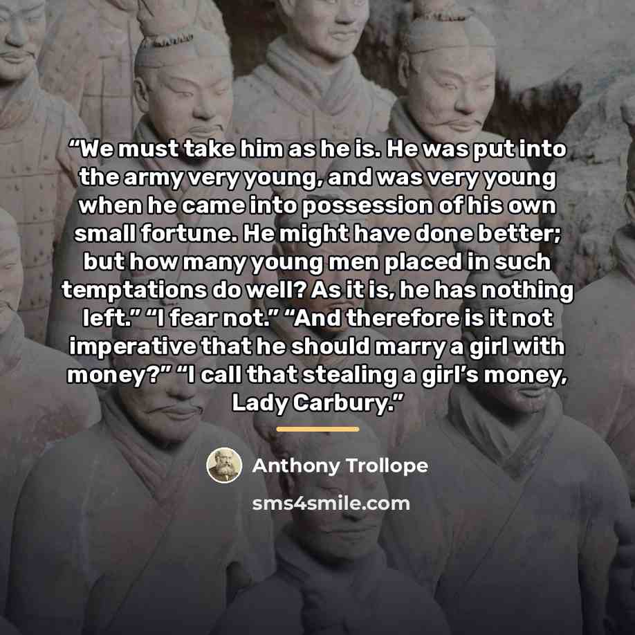 “We must take him as he is. He was put into the army very young, and was very young when he came into possession of his own small fortune. He might have done better; but how many young men placed in such temptations do well? As it is, he has nothing left.” “I fear not.” “And therefore is it not…” quote by Anthony Trollope