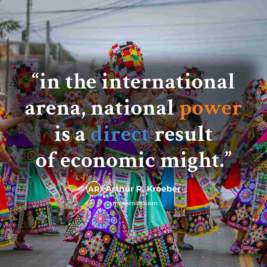 “in the international arena, national power is a direct result of economic might.” quote by Arthur R. Kroeber