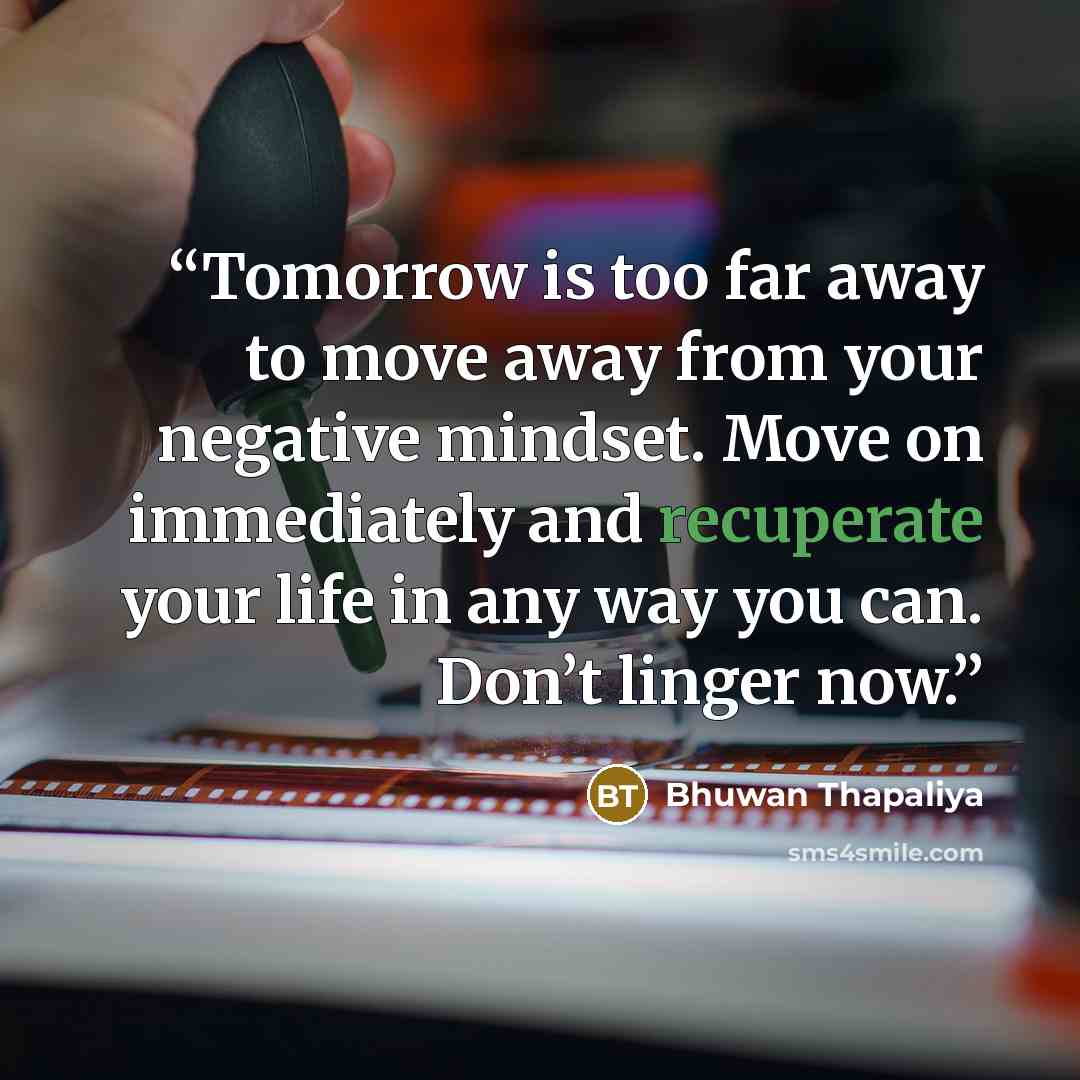 “Tomorrow is too far away to move away from your negative mindset. Move on immediately and recuperate your life in any way you can. Don’t linger now.” quote by Bhuwan Thapaliya