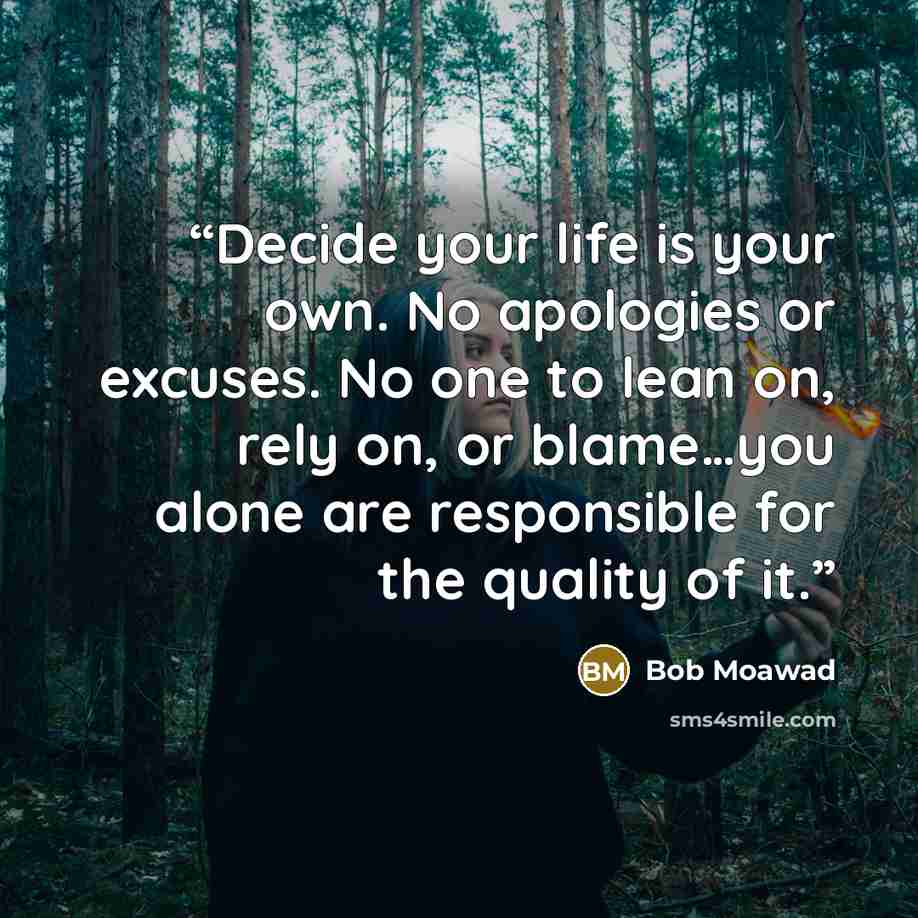 “Decide your life is your own. No apologies or excuses. No one to lean on, rely on, or blame…you alone are responsible for the quality of it.” quote by Bob Moawad
