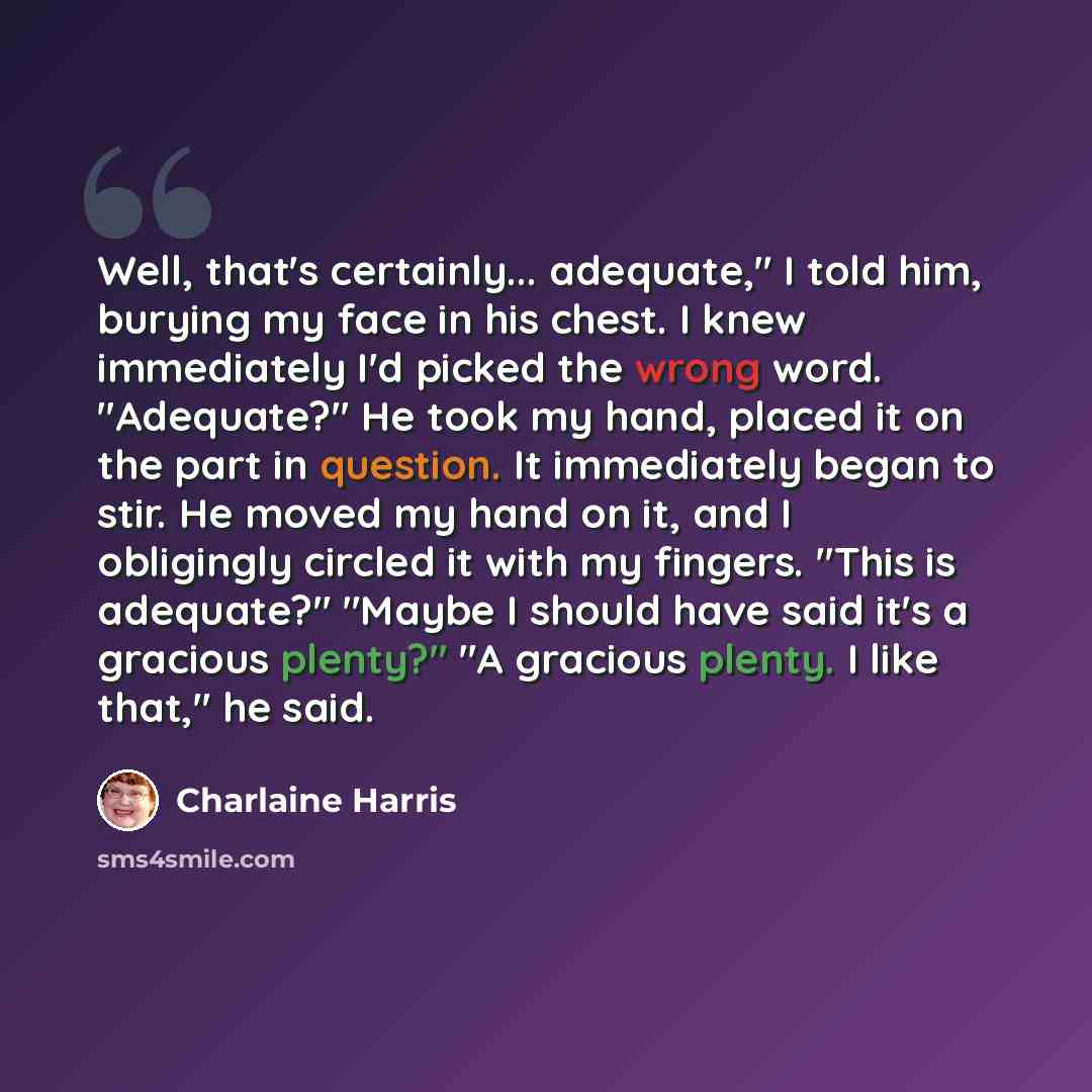 “Well, that's certainly... adequate," I told him, burying my face in his chest. I knew immediately I'd picked the wrong word. "Adequate?" He took my hand, placed it on the part in question. It immediately began to stir. He moved my hand on it, and I obligingly circled it with my fingers. "This is…” quote by Charlaine Harris