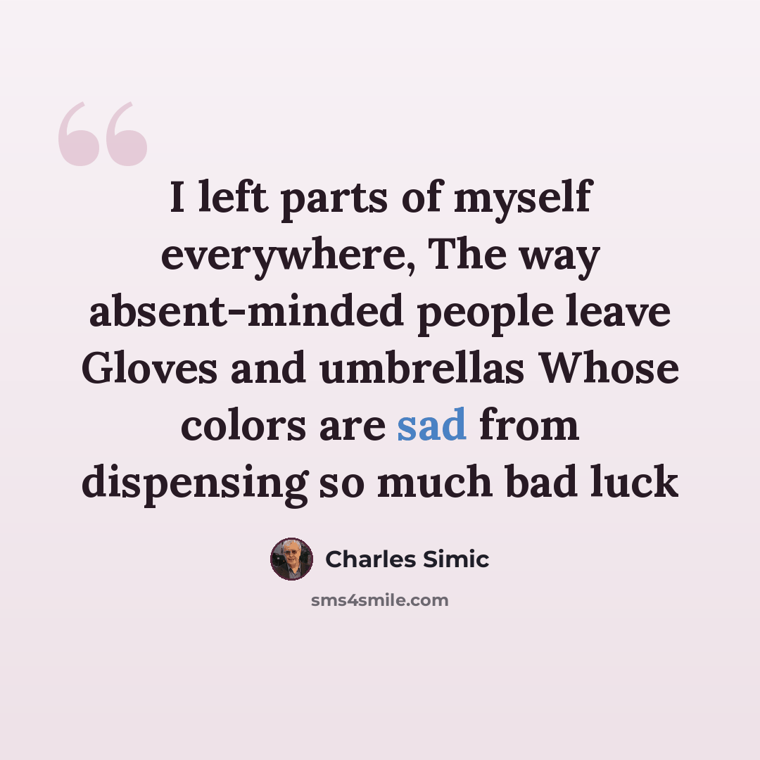 “I left parts of myself everywhere, The way absent-minded people leave Gloves and umbrellas Whose colors are sad from dispensing so much bad luck” quote by Charles Simic