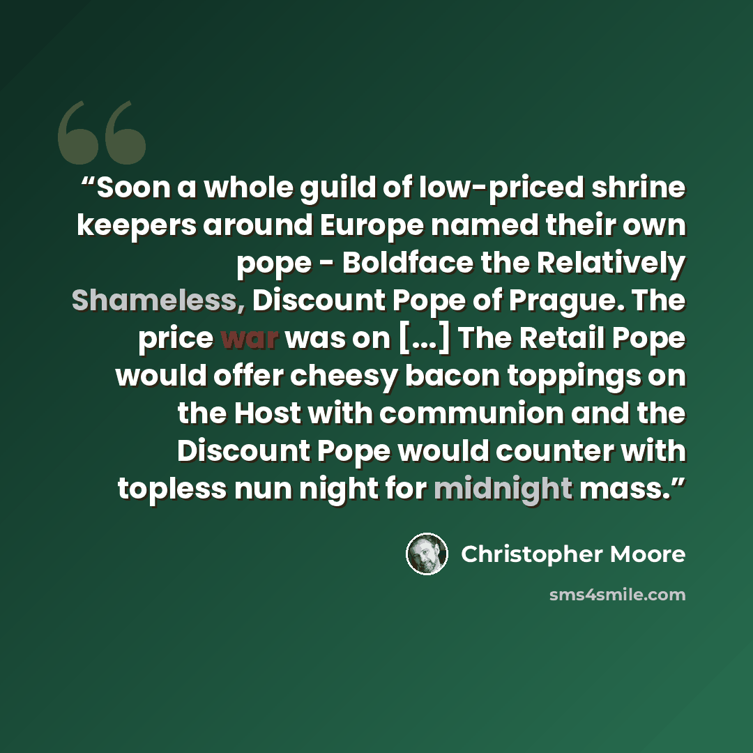 “Soon a whole guild of low-priced shrine keepers around Europe named their own pope - Boldface the Relatively Shameless, Discount Pope of Prague. The price war was on [...] The Retail Pope would offer cheesy bacon toppings on the Host with communion and the Discount Pope would counter with topless…” quote by Christopher Moore