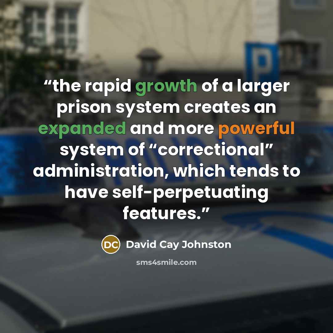“the rapid growth of a larger prison system creates an expanded and more powerful system of “correctional” administration, which tends to have self-perpetuating features.” quote by David Cay Johnston