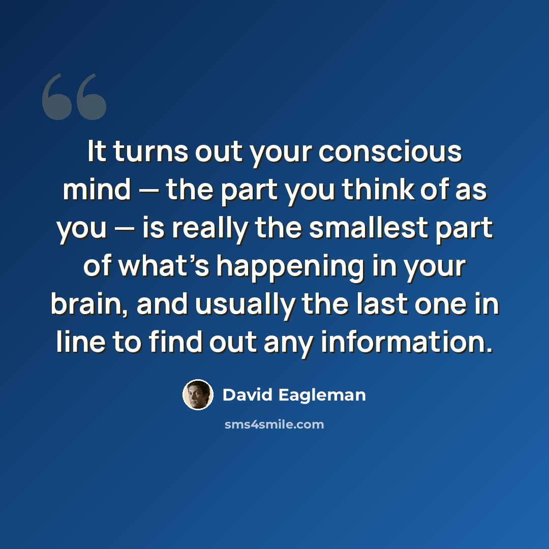 “It turns out your conscious mind — the part you think of as you — is really the smallest part of what's happening in your brain, and usually the last one in line to find out any information.” quote by David Eagleman