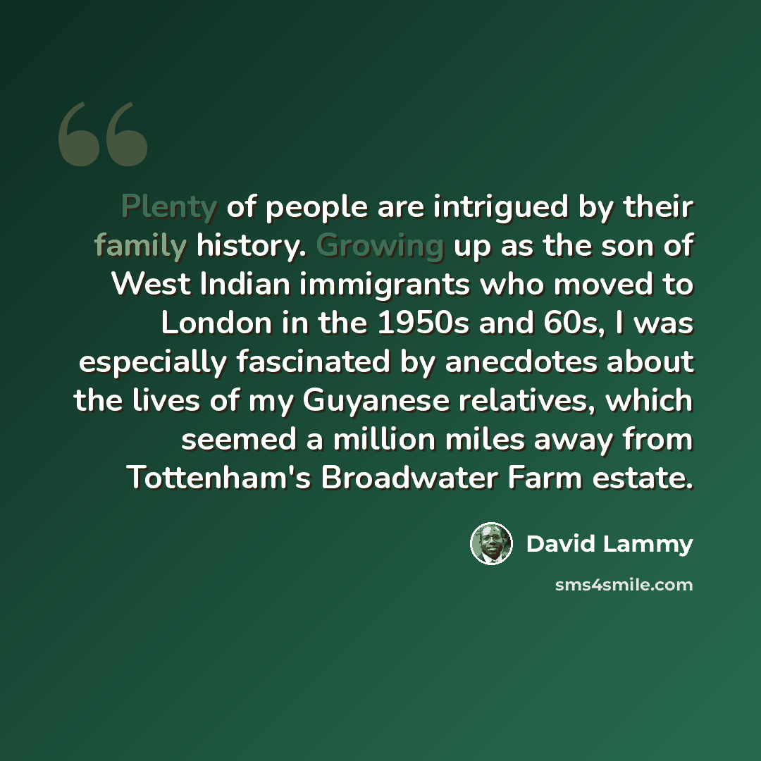 “Plenty of people are intrigued by their family history. Growing up as the son of West Indian immigrants who moved to London in the 1950s and 60s, I was especially fascinated by anecdotes about the lives of my Guyanese relatives, which seemed a million miles away from Tottenham's Broadwater Farm…” quote by David Lammy