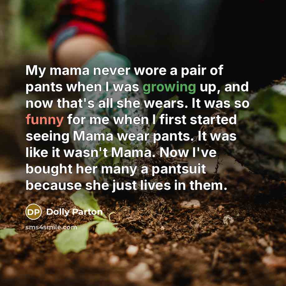 “My mama never wore a pair of pants when I was growing up, and now that's all she wears. It was so funny for me when I first started seeing Mama wear pants. It was like it wasn't Mama. Now I've bought her many a pantsuit because she just lives in them.” quote by Dolly Parton