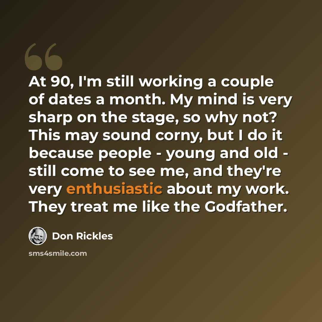 “At 90, I'm still working a couple of dates a month. My mind is very sharp on the stage, so why not? This may sound corny, but I do it because people - young and old - still come to see me, and they're very enthusiastic about my work. They treat me like the Godfather.” quote by Don Rickles