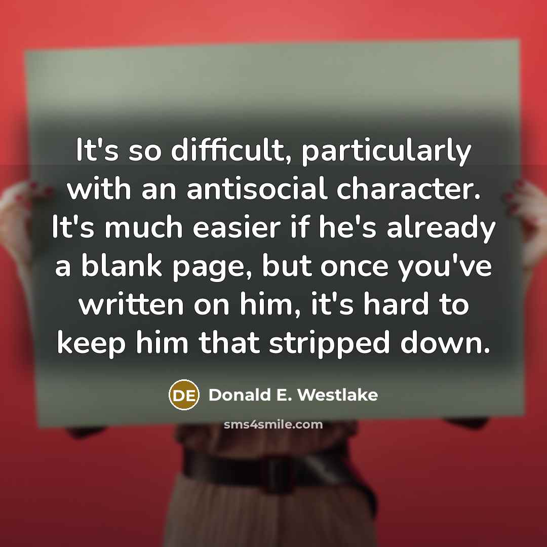 “It's so difficult, particularly with an antisocial character. It's much easier if he's already a blank page, but once you've written on him, it's hard to keep him that stripped down.” quote by Donald E. Westlake
