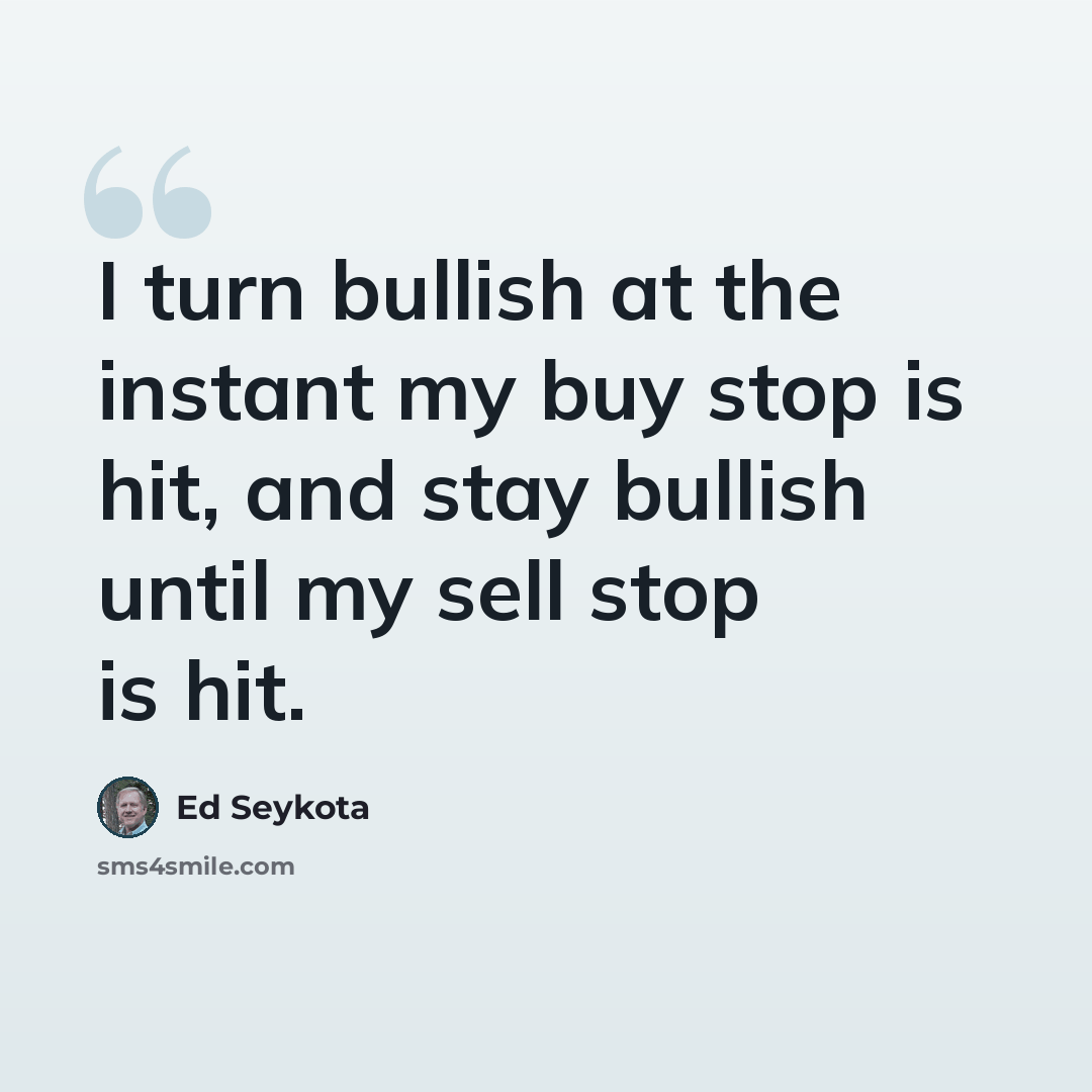 “I turn bullish at the instant my buy stop is hit, and stay bullish until my sell stop is hit.” quote by Ed Seykota