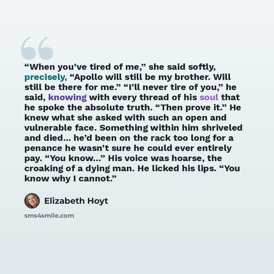 “When you’ve tired of me,” she said softly, precisely, “Apollo will still be my brother. Will still be there for me.” “I’ll never tire of you,” he said, knowing with every thread of his soul that he spoke the absolute truth. “Then prove it.” He knew what she asked with such an open and vulnerable…” quote by Elizabeth Hoyt
