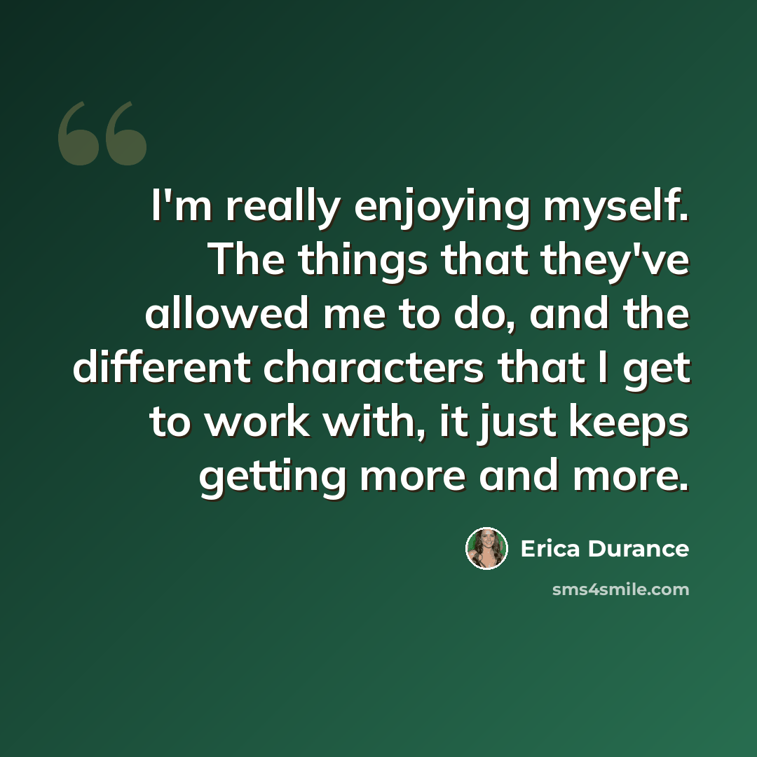 “I'm really enjoying myself. The things that they've allowed me to do, and the different characters that I get to work with, it just keeps getting more and more.” quote by Erica Durance