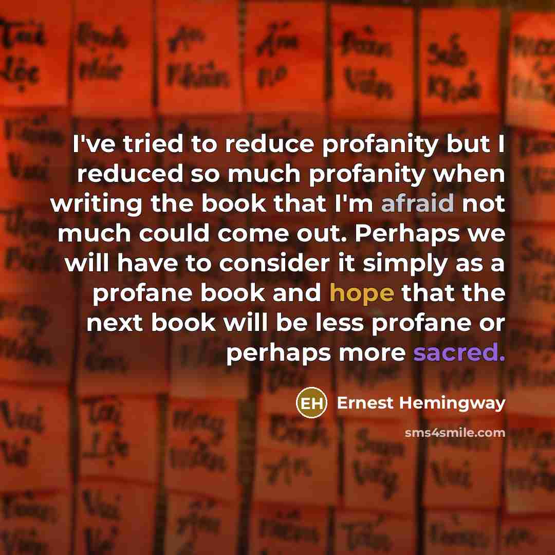 “I've tried to reduce profanity but I reduced so much profanity when writing the book that I'm afraid not much could come out. Perhaps we will have to consider it simply as a profane book and hope that the next book will be less profane or perhaps more sacred.” quote by Ernest Hemingway