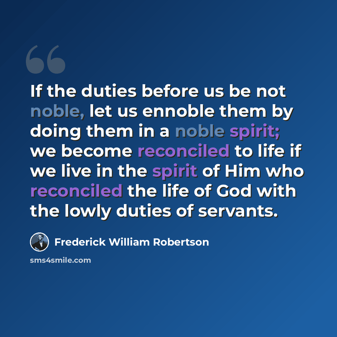 “If the duties before us be not noble, let us ennoble them by doing them in a noble spirit; we become reconciled to life if we live in the spirit of Him who reconciled the life of God with the lowly duties of servants.” quote by Frederick William Robertson