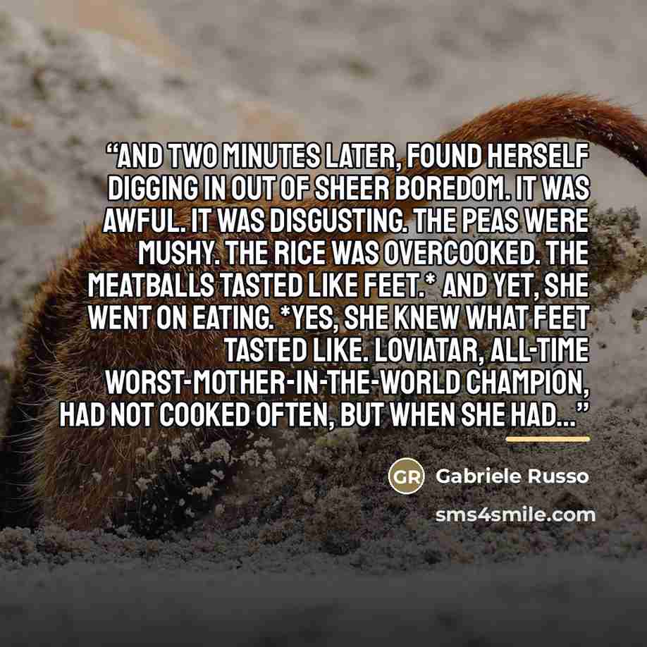 “And two minutes later, found herself digging in out of sheer boredom. It was awful. It was disgusting. The peas were mushy. The rice was overcooked. The meatballs tasted like feet.* And yet, she went on eating. *Yes, she knew what feet tasted like. Loviatar, all-time Worst-Mother-In-The-World…” quote by Gabriele Russo