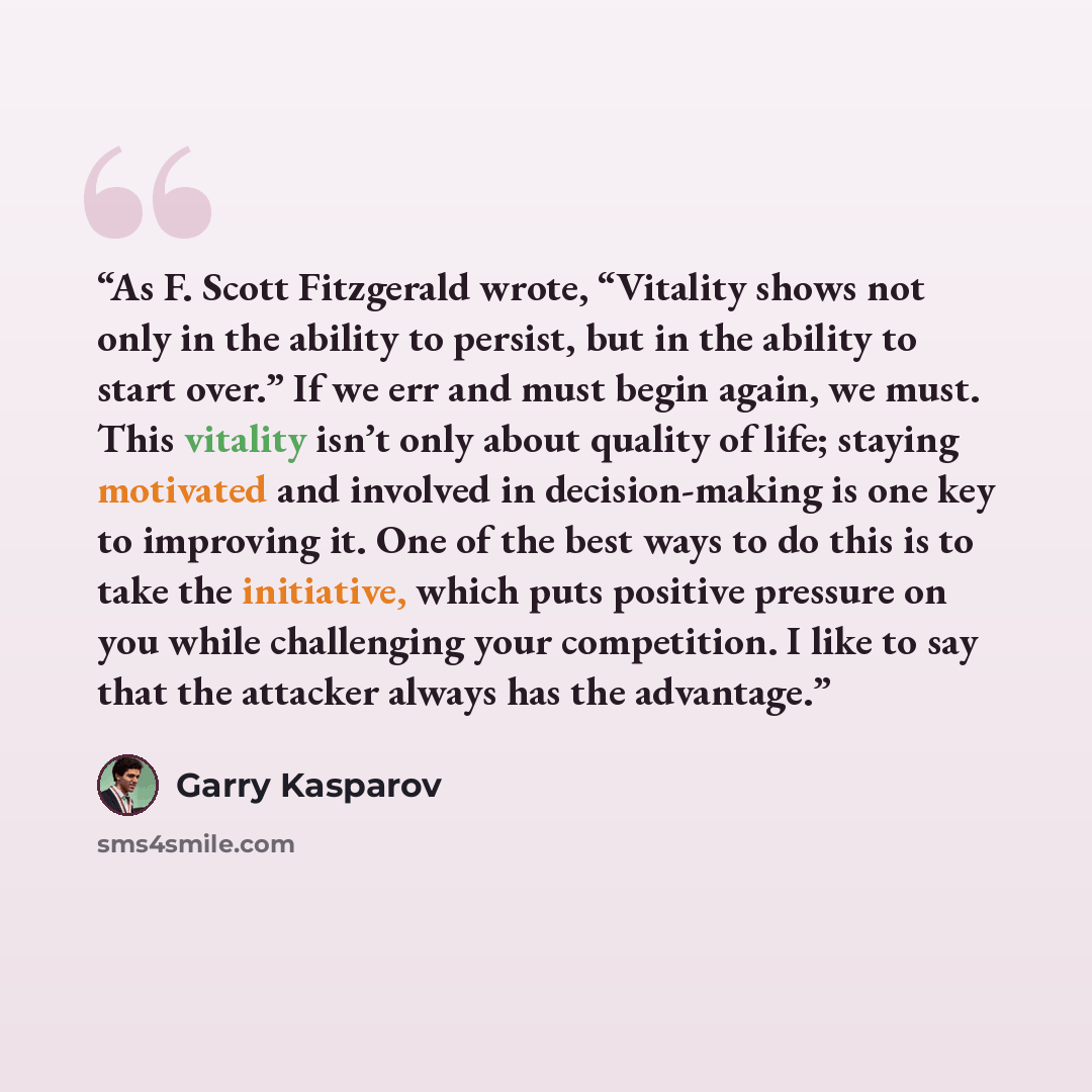 “As F. Scott Fitzgerald wrote, “Vitality shows not only in the ability to persist, but in the ability to start over.” If we err and must begin again, we must. This vitality isn’t only about quality of life; staying motivated and involved in decision-making is one key to improving it. One of the…” quote by Garry Kasparov