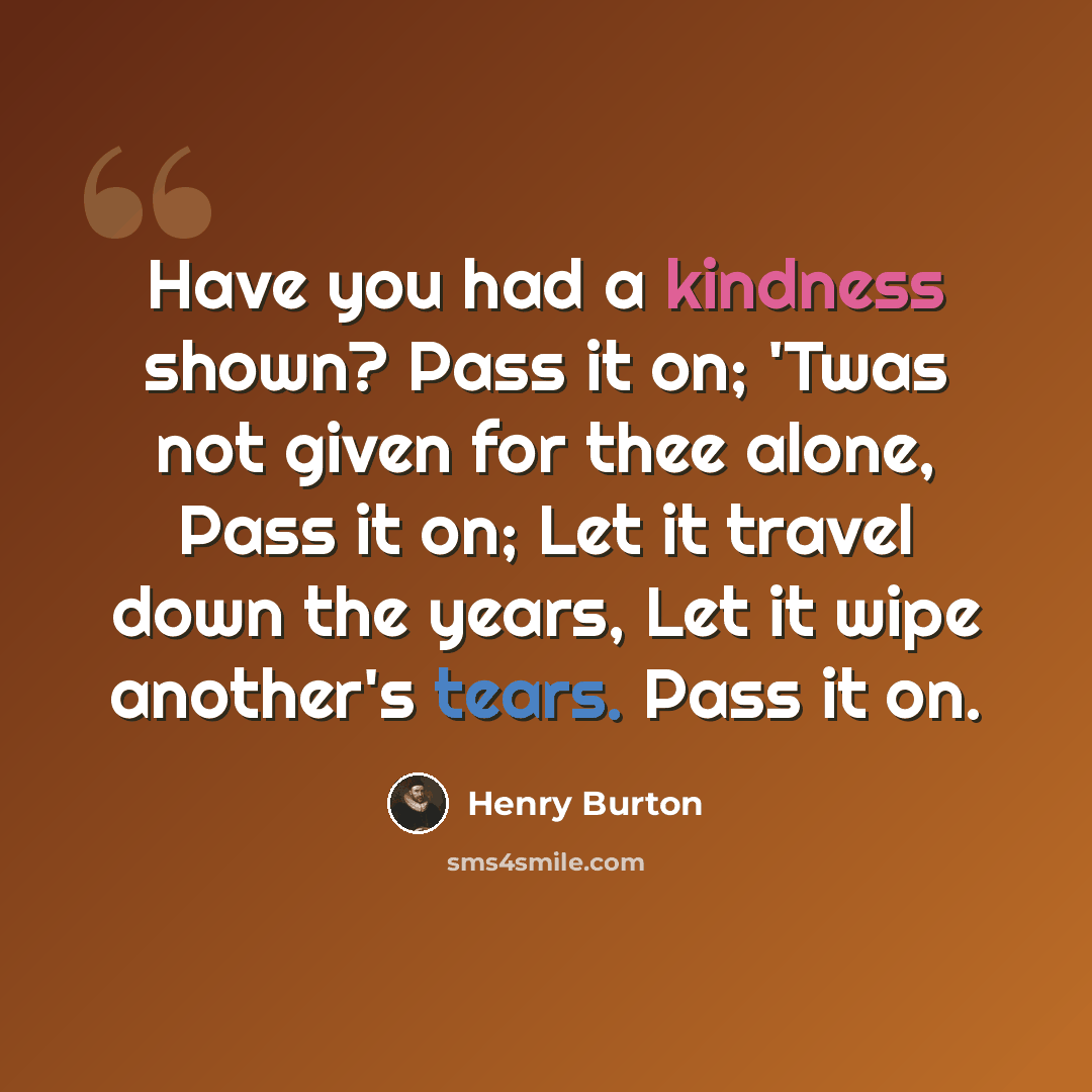 “Have you had a kindness shown? Pass it on; 'Twas not given for thee alone, Pass it on; Let it travel down the years, Let it wipe another's tears. Pass it on.” quote by Henry Burton