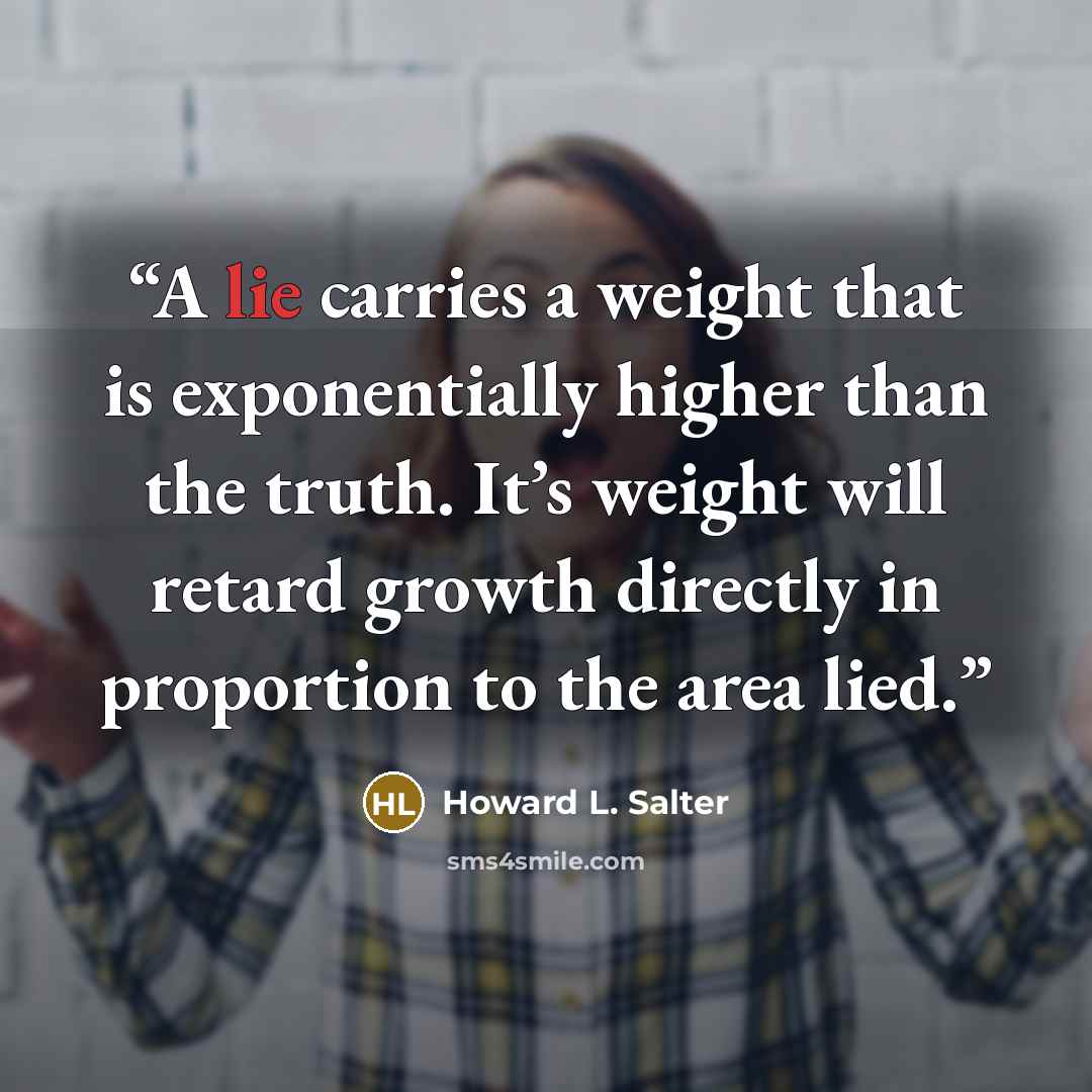 “A lie carries a weight that is exponentially higher than the truth. It’s weight will retard growth directly in proportion to the area lied.” quote by Howard L. Salter