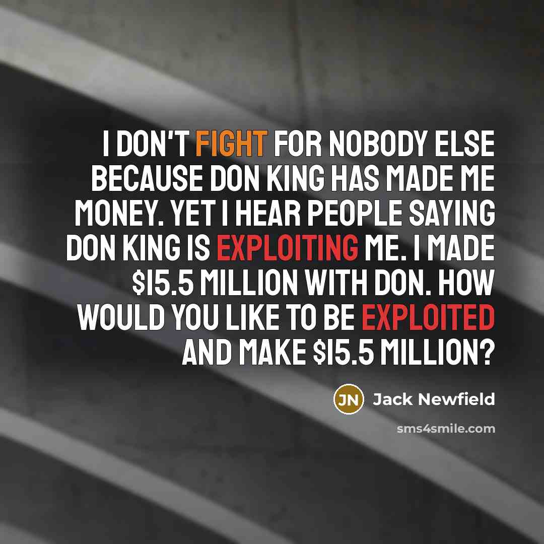 “I don't fight for nobody else because Don King has made me money. Yet I hear people saying Don King is exploiting me. I made $15.5 million with Don. How would you like to be exploited and make $15.5 million?” quote by Jack Newfield