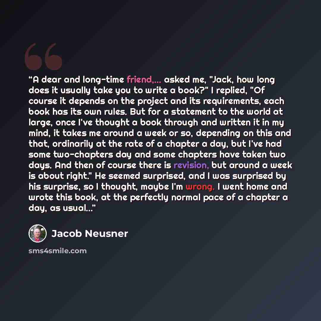 “A dear and long-time friend,... asked me, "Jack, how long does it usually take you to write a book?" I replied, "Of course it depends on the project and its requirements, each book has its own rules. But for a statement to the world at large, once I've thought a book through and written it in my…” quote by Jacob Neusner