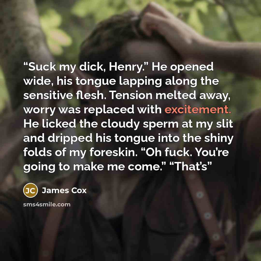 “Suck my dick, Henry.” He opened wide, his tongue lapping along the sensitive flesh. Tension melted away, worry was replaced with excitement. He licked the cloudy sperm at my slit and dripped his tongue into the shiny folds of my foreskin. “Oh fuck. You’re going to make me come.” “That’s” quote by James Cox